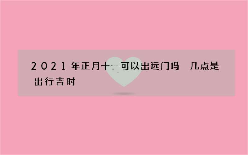 2021年正月十一可以出远门吗 几点是出行吉时